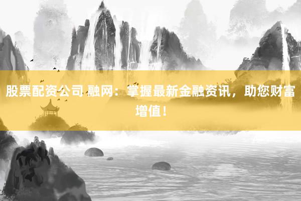 股票配资公司 融网：掌握最新金融资讯，助您财富增值！
