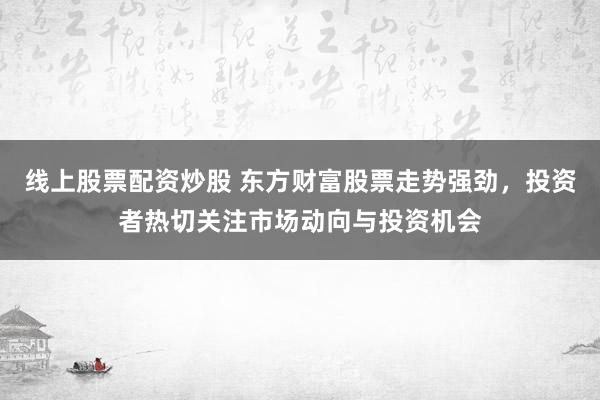 线上股票配资炒股 东方财富股票走势强劲，投资者热切关注市场动向与投资机会