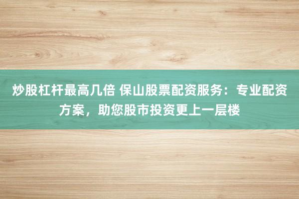 炒股杠杆最高几倍 保山股票配资服务:专业配资方案,助您股市投资更上一层楼