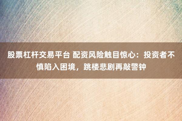 股票杠杆交易平台 配资风险触目惊心:投资者不慎陷入困境,跳楼悲剧再敲警钟