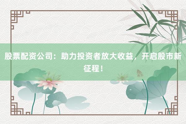 股票配资公司：助力投资者放大收益，开启股市新征程！
