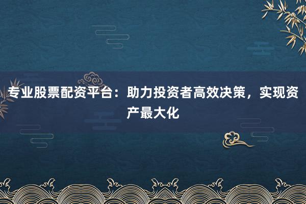 专业股票配资平台：助力投资者高效决策，实现资产最大化