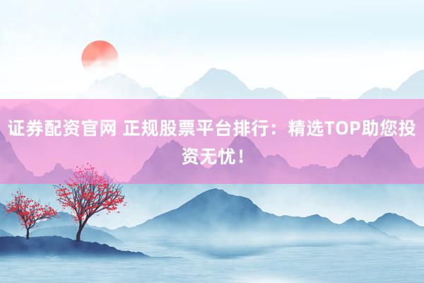证券配资官网 正规股票平台排行：精选TOP助您投资无忧！