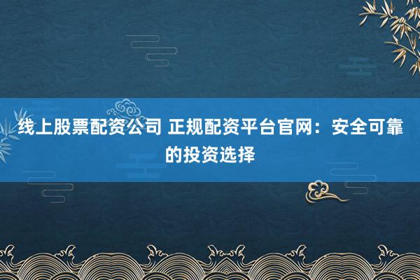 线上股票配资公司 正规配资平台官网：安全可靠的投资选择