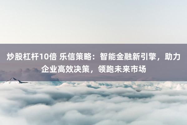 炒股杠杆10倍 乐信策略：智能金融新引擎，助力企业高效决策，领跑未来市场