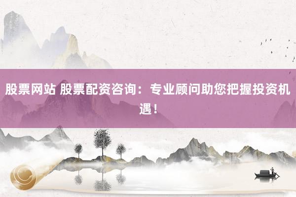 股票网站 股票配资咨询：专业顾问助您把握投资机遇！