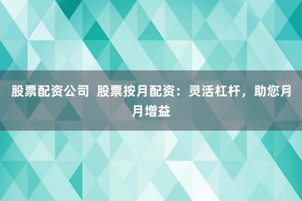 股票配资公司  股票按月配资：灵活杠杆，助您月月增益