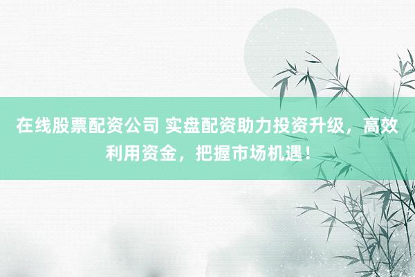 在线股票配资公司 实盘配资助力投资升级，高效利用资金，把握市场机遇！