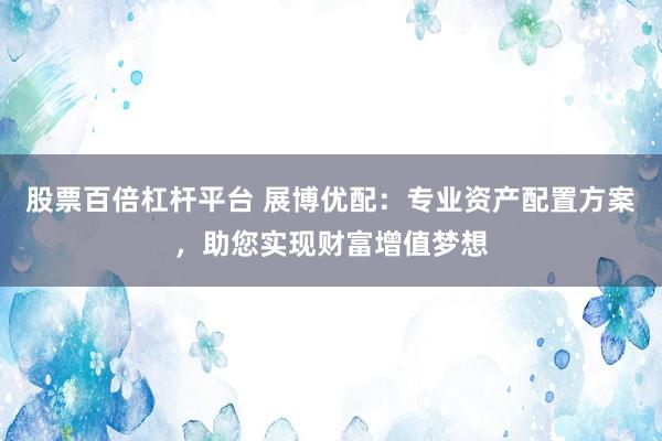 股票百倍杠杆平台 展博优配：专业资产配置方案，助您实现财富增值梦想