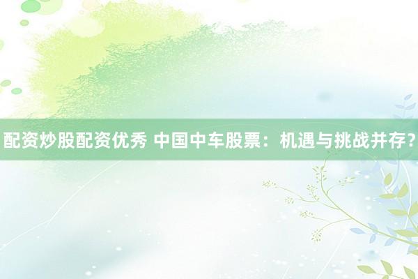 配资炒股配资优秀 中国中车股票：机遇与挑战并存？