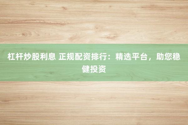 杠杆炒股利息 正规配资排行：精选平台，助您稳健投资
