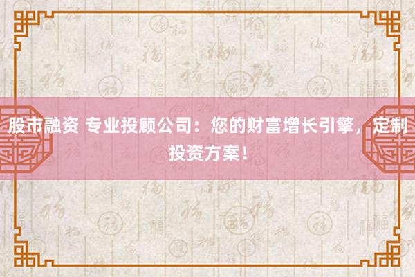 股市融资 专业投顾公司：您的财富增长引擎，定制投资方案！