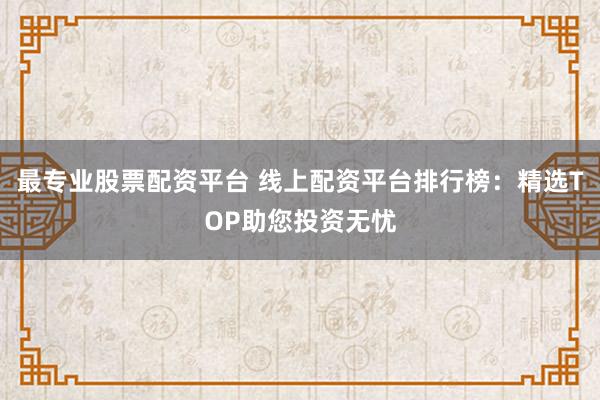 最专业股票配资平台 线上配资平台排行榜：精选TOP助您投资无忧