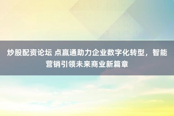 炒股配资论坛 点赢通助力企业数字化转型，智能营销引领未来商业新篇章