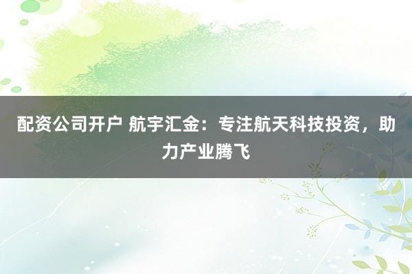 配资公司开户 航宇汇金：专注航天科技投资，助力产业腾飞