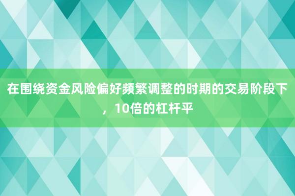 在围绕资金风险偏好频繁调整的时期的交易阶段下，10倍的杠杆平