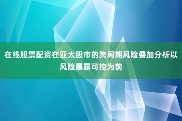 在线股票配资在亚太股市的跨周期风险叠加分析以风险暴露可控为前