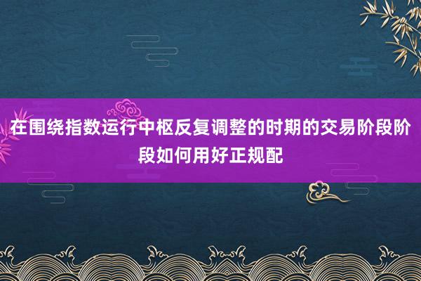 在围绕指数运行中枢反复调整的时期的交易阶段阶段如何用好正规配