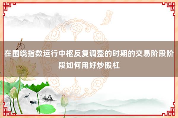 在围绕指数运行中枢反复调整的时期的交易阶段阶段如何用好炒股杠