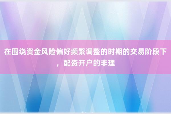 在围绕资金风险偏好频繁调整的时期的交易阶段下，配资开户的非理