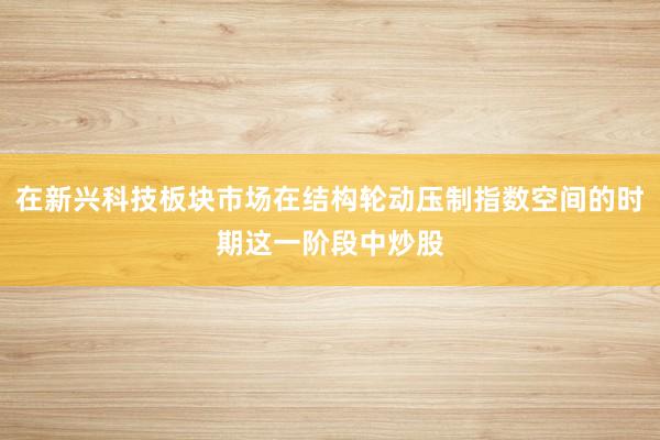 在新兴科技板块市场在结构轮动压制指数空间的时期这一阶段中炒股