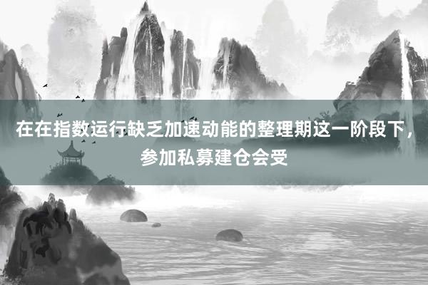 在在指数运行缺乏加速动能的整理期这一阶段下,参加私募建仓会受