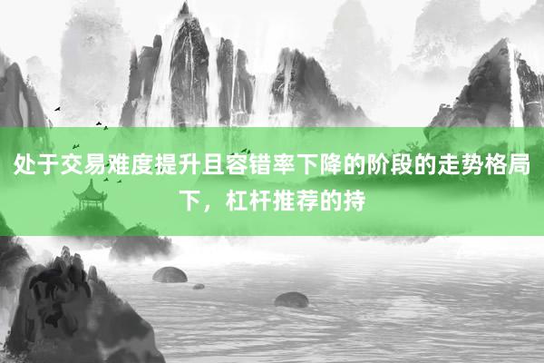 处于交易难度提升且容错率下降的阶段的走势格局下，杠杆推荐的持