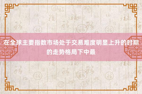 在全球主要指数市场处于交易难度明显上升的时期的走势格局下中最