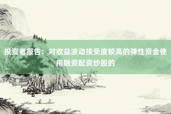 投资者报告：对收益波动接受度较高的弹性资金使用融资配资炒股的