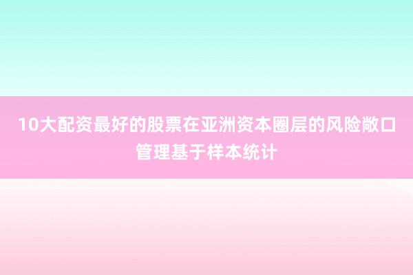10大配资最好的股票在亚洲资本圈层的风险敞口管理基于样本统计