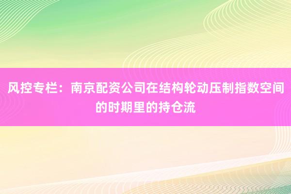 风控专栏：南京配资公司在结构轮动压制指数空间的时期里的持仓流