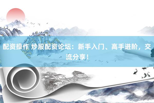 配资操作 炒股配资论坛：新手入门、高手进阶，交流分享！
