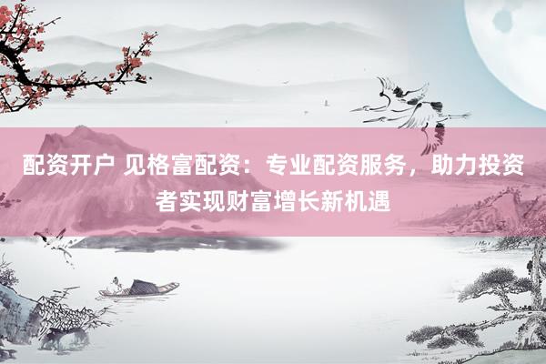 配资开户 见格富配资：专业配资服务，助力投资者实现财富增长新机遇