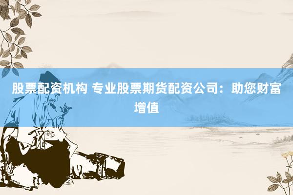 股票配资机构 专业股票期货配资公司：助您财富增值