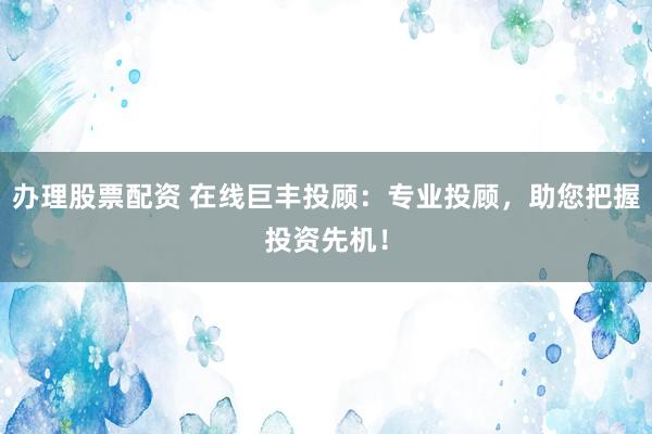 办理股票配资 在线巨丰投顾：专业投顾，助您把握投资先机！