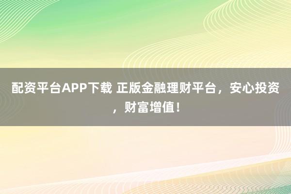 配资平台APP下载 正版金融理财平台，安心投资，财富增值！
