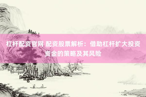 杠杆配资官网 配资股票解析：借助杠杆扩大投资资金的策略及其风险