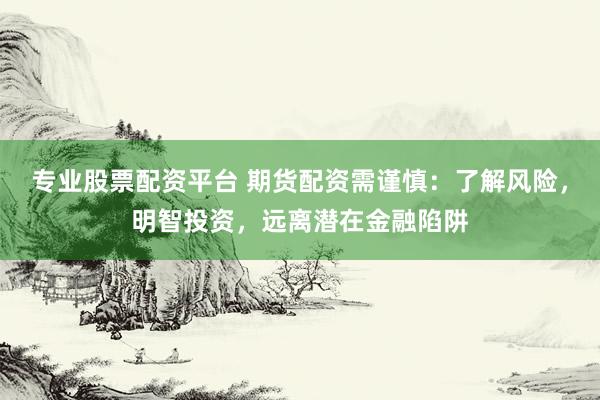 专业股票配资平台 期货配资需谨慎：了解风险，明智投资，远离潜在金融陷阱
