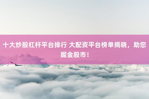 十大炒股杠杆平台排行 大配资平台榜单揭晓，助您掘金股市！