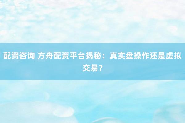 配资咨询 方舟配资平台揭秘：真实盘操作还是虚拟交易？