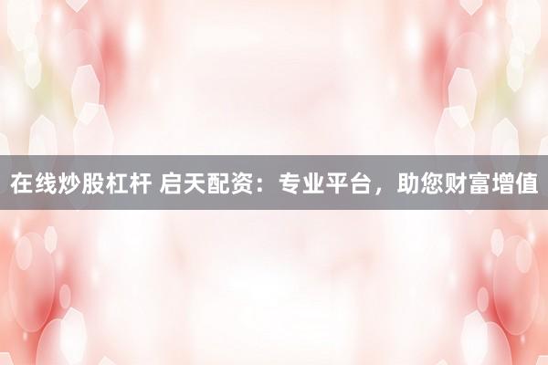 在线炒股杠杆 启天配资：专业平台，助您财富增值
