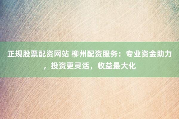 正规股票配资网站 柳州配资服务：专业资金助力，投资更灵活，收益最大化