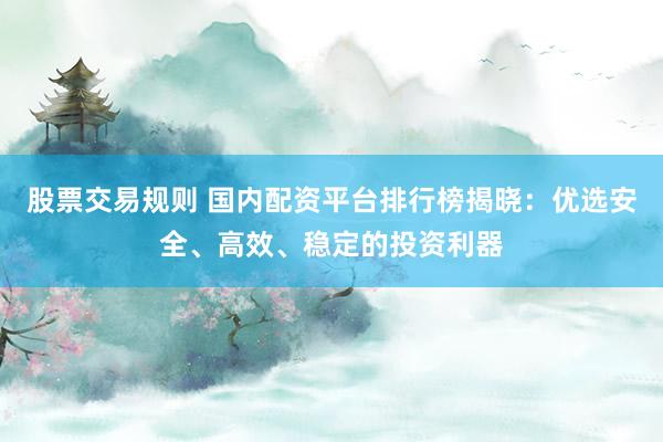 股票交易规则 国内配资平台排行榜揭晓：优选安全、高效、稳定的投资利器