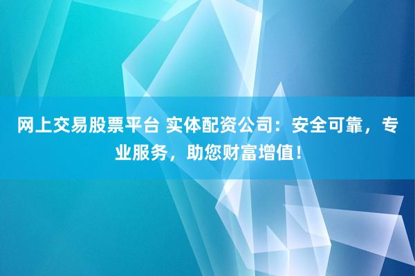 网上交易股票平台 实体配资公司：安全可靠，专业服务，助您财富增值！