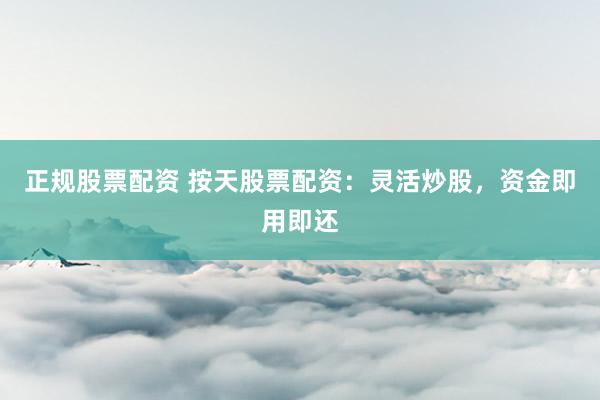 正规股票配资 按天股票配资：灵活炒股，资金即用即还