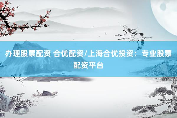 办理股票配资 合优配资/上海合优投资：专业股票配资平台