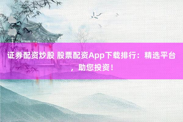证券配资炒股 股票配资App下载排行：精选平台，助您投资！