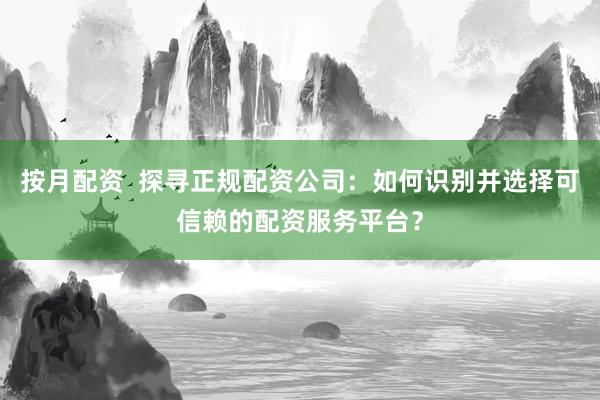 按月配资  探寻正规配资公司：如何识别并选择可信赖的配资服务平台？