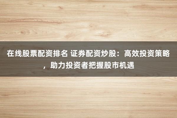 在线股票配资排名 证券配资炒股：高效投资策略，助力投资者把握股市机遇