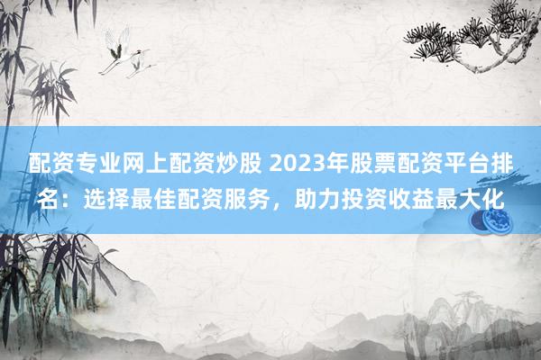 配资专业网上配资炒股 2023年股票配资平台排名：选择最佳配资服务，助力投资收益最大化